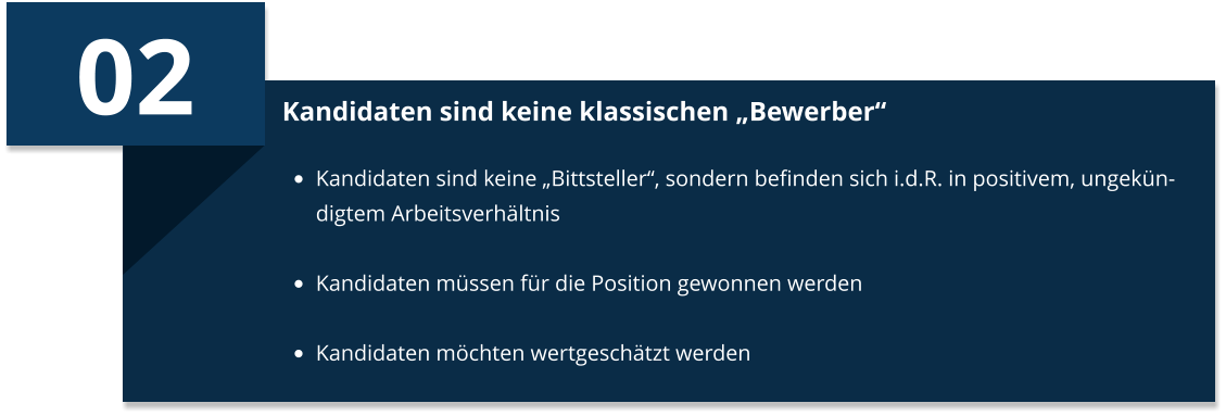 02 Kandidaten sind keine klassischen „Bewerber“ •	Kandidaten sind keine „Bittsteller“, sondern befinden sich i.d.R. in positivem, ungekündigtem Arbeitsverhältnis •	Kandidaten müssen für die Position gewonnen werden  •	Kandidaten möchten wertgeschätzt werden