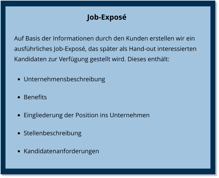 Job-Exposé  Auf Basis der Informationen durch den Kunden erstellen wir ein ausführliches Job-Exposé, das später als Hand-out interessierten Kandidaten zur Verfügung gestellt wird. Dieses enthält: •	Unternehmensbeschreibung •	Benefits •	Eingliederung der Position ins Unternehmen •	Stellenbeschreibung •	Kandidatenanforderungen