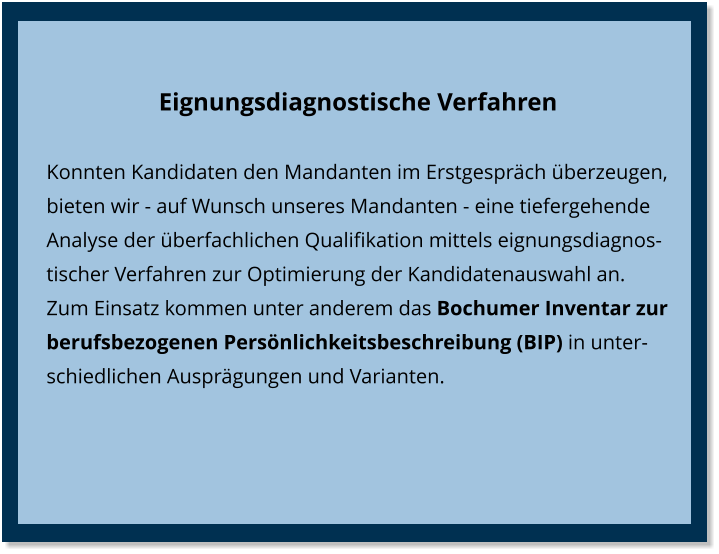 Eignungsdiagnostische Verfahren Konnten Kandidaten den Mandanten im Erstgespräch überzeugen, bieten wir - auf Wunsch unseres Mandanten - eine tiefergehende Analyse der überfachlichen Qualifikation mittels eignungsdiagnostischer Verfahren zur Optimierung der Kandidatenauswahl an. Zum Einsatz kommen unter anderem das Bochumer Inventar zur berufsbezogenen Persönlichkeitsbeschreibung (BIP) in unterschiedlichen Ausprägungen und Varianten.