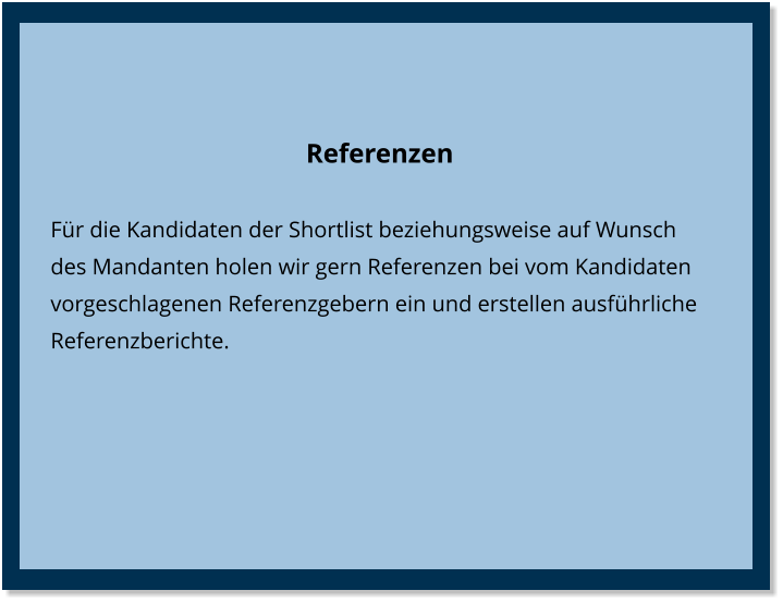 Referenzen Für die Kandidaten der Shortlist beziehungsweise auf Wunsch des Mandanten holen wir gern Referenzen bei vom Kandidaten vorgeschlagenen Referenzgebern ein und erstellen ausführliche Referenzberichte.